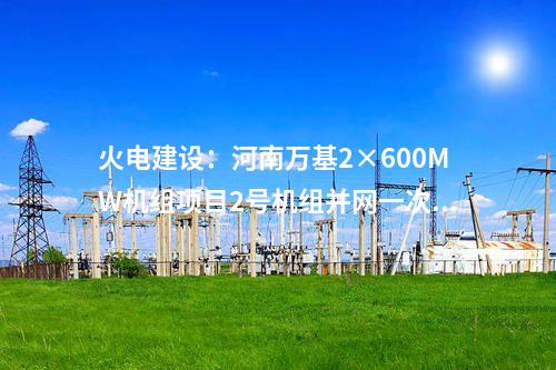 火電建設(shè):河南萬(wàn)基2×600MW機(jī)組項(xiàng)目2號(hào)機(jī)組并網(wǎng)一次成功