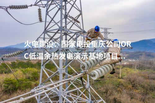 火電建設(shè):國家電投重慶公司ORC低溫余熱發(fā)電演示基地項(xiàng)目正式簽約