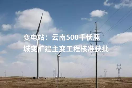 變電站:云南500千伏鹿城變擴(kuò)建主變工程核準(zhǔn)獲批