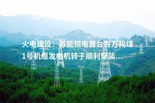 火電建設(shè)：蘇能錫電首臺(tái)百萬(wàn)褐煤1號(hào)機(jī)組發(fā)電機(jī)轉(zhuǎn)子順利穿裝就位