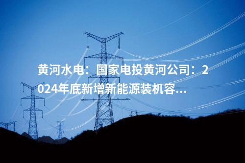 黃河水電：國(guó)家電投黃河公司：2024年底新增新能源裝機(jī)容量將達(dá)465萬(wàn)千瓦