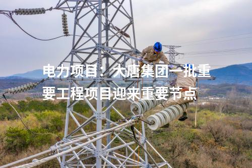 電力項目：大唐集團(tuán)一批重要工程項目迎來重要節(jié)點