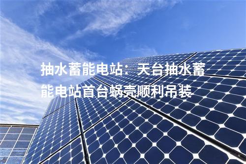 抽水蓄能電站:天臺(tái)抽水蓄能電站首臺(tái)蝸殼順利吊裝