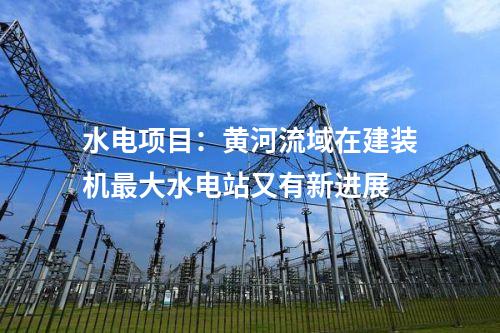 水電項(xiàng)目：黃河流域在建裝機(jī)最大水電站又有新進(jìn)展