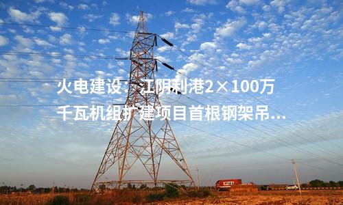 火電建設:江陰利港2×100萬千瓦機組擴建項目首根鋼架吊裝