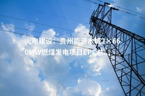 火電建設：貴州能源水城2×660MW燃煤發(fā)電項目EPC總承包工程中標結果
