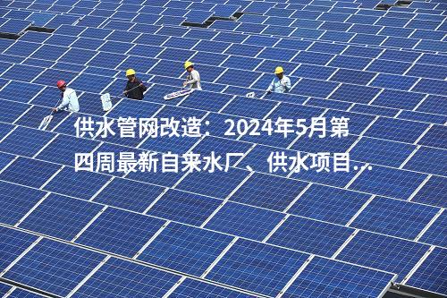 供水管網(wǎng)改造：2024年5月第四周最新自來水廠、供水項(xiàng)目匯總