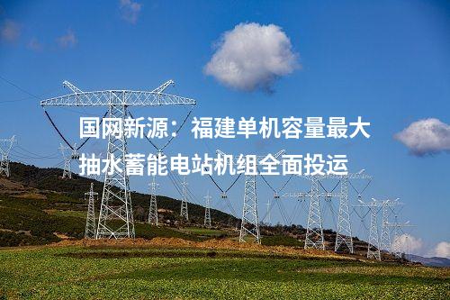 國網(wǎng)新源：福建單機容量最大抽水蓄能電站機組全面投運