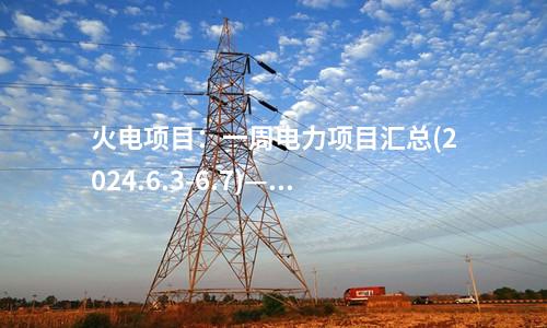 火電項目：一周電力項目匯總(2024.6.3-6.7)—核準、開工、并網(wǎng)等
