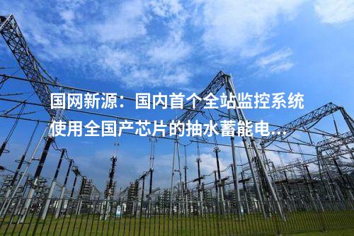 國(guó)網(wǎng)新源：國(guó)內(nèi)首個(gè)全站監(jiān)控系統(tǒng)使用全國(guó)產(chǎn)芯片的抽水蓄能電站投產(chǎn)