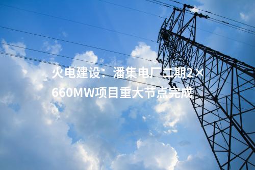 火電建設(shè):潘集電廠二期2×660MW項(xiàng)目重大節(jié)點(diǎn)完成