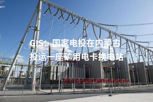 GIS:國(guó)家電投在內(nèi)蒙古投運(yùn)一座礦用電卡換電站