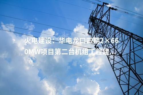 火電建設(shè)：華電龍口四期2×660MW項(xiàng)目第二臺機(jī)組工程建設(shè)全面啟動(dòng)