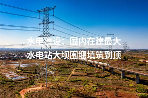 水電建設：國內(nèi)在建最大水電站大壩圍堰填筑到頂