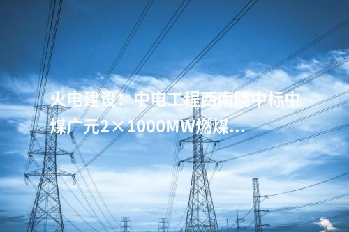 火電建設(shè)：中電工程西南院中標(biāo)中煤廣元2×1000MW燃煤發(fā)電項(xiàng)目EPC總承包