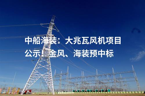 中船海裝：大兆瓦風(fēng)機項目公示！金風(fēng)、海裝預(yù)中標(biāo)