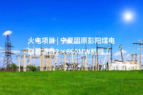 火電項(xiàng)目 | 寧夏固原彭陽(yáng)煤電聯(lián)營(yíng)項(xiàng)目2×660MW機(jī)組工程獲核準(zhǔn)批復(fù)