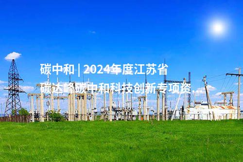 碳中和 | 2024年度江蘇省碳達(dá)峰碳中和科技創(chuàng)新專(zhuān)項(xiàng)資金擬立項(xiàng)目公示