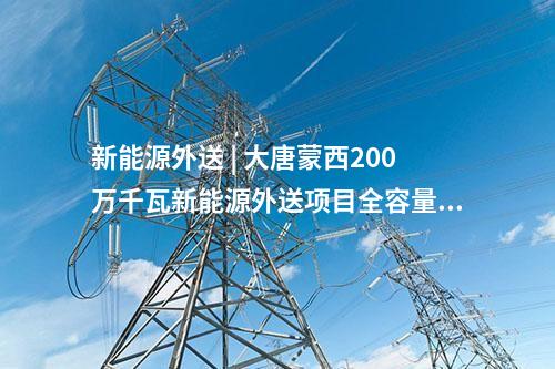 新能源外送 | 大唐蒙西200萬千瓦新能源外送項目全容量并網(wǎng)