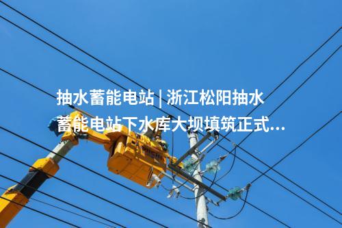 抽水蓄能電站 | 浙江松陽(yáng)抽水蓄能電站下水庫(kù)大壩填筑正式啟動(dòng)