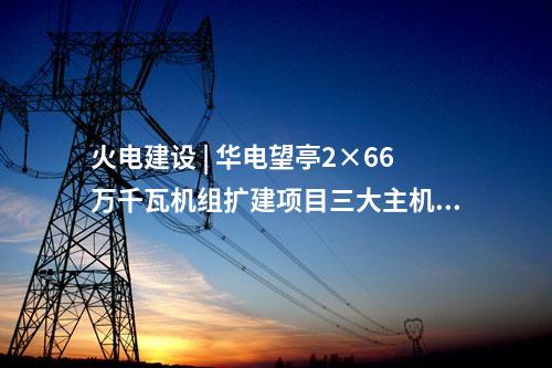 火電建設 | 華電望亭2×66萬千瓦機組擴建項目三大主機采購中標結(jié)果公告