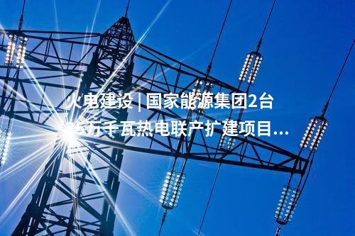 火電建設(shè) | 國家能源集團2臺35萬千瓦熱電聯(lián)產(chǎn)擴建項目通過集團公司立項審查