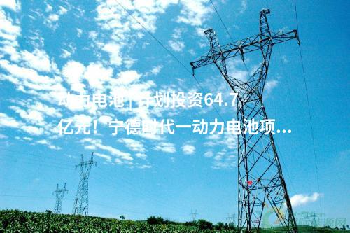 動力電池 | 計劃投資64.7億元！寧德時代一動力電池項目動工！