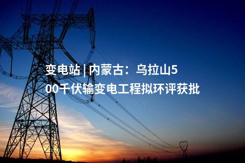 變電站 | 內(nèi)蒙古:烏拉山500千伏輸變電工程擬環(huán)評獲批