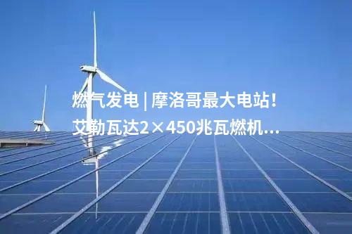 燃?xì)獍l(fā)電 | 摩洛哥最大電站！艾勒瓦達(dá)2×450兆瓦燃機(jī)項(xiàng)目簽約