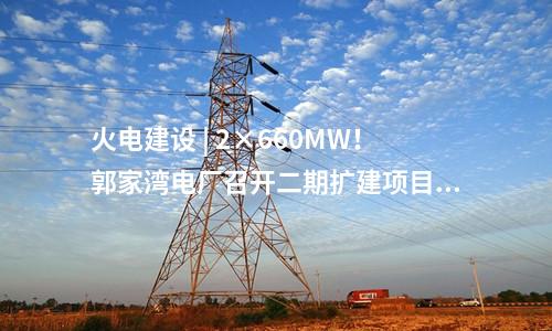 火電建設(shè) | 2×660MW！郭家灣電廠召開二期擴(kuò)建項(xiàng)目前期工作動員會