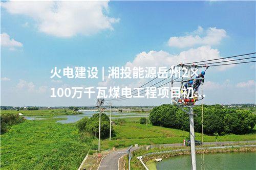 火電建設(shè) | 湘投能源岳州2×100萬千瓦煤電工程項目初步設(shè)計通過評審