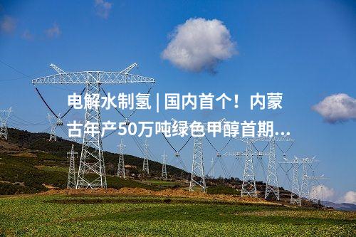 電解水制氫 | 國內(nèi)首個！內(nèi)蒙古年產(chǎn)50萬噸綠色甲醇首期10萬噸示范項目啟動