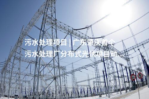 污水處理項(xiàng)目 | 廣東肇慶首個污水處理廠分布式光伏項(xiàng)目動工