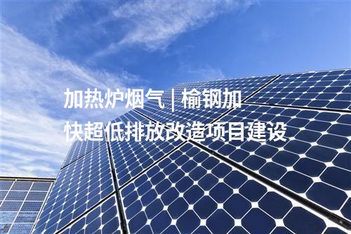 加熱爐煙氣 | 榆鋼加快超低排放改造項(xiàng)目建設(shè)