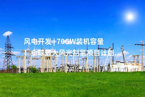 風(fēng)電開發(fā) | 70GW裝機容量！全球最大風(fēng)光制氫項目計劃出爐！