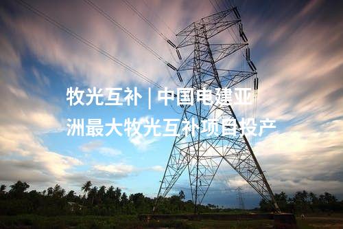 牧光互補 | 中國電建亞洲最大牧光互補項目投產(chǎn)