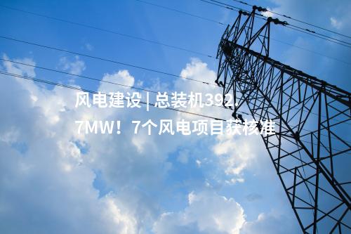 風(fēng)電建設(shè) | 總裝機(jī)392.7MW！7個(gè)風(fēng)電項(xiàng)目獲核準(zhǔn)