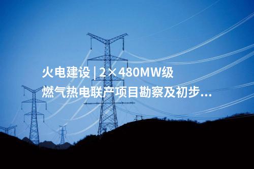 火電建設 | 2×480MW級燃氣熱電聯(lián)產項目勘察及初步設計預中標公示