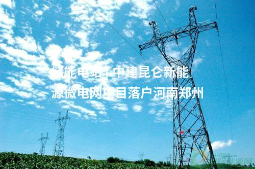 儲能電站 | 中建昆侖新能源微電網(wǎng)項(xiàng)目落戶河南鄭州