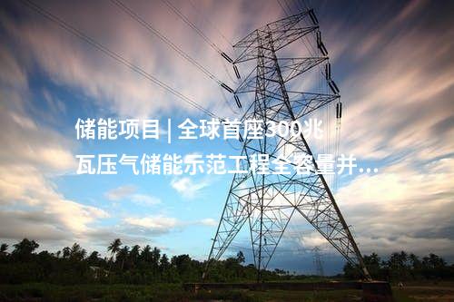 儲能項目 | 全球首座300兆瓦壓氣儲能示范工程全容量并網(wǎng)發(fā)電