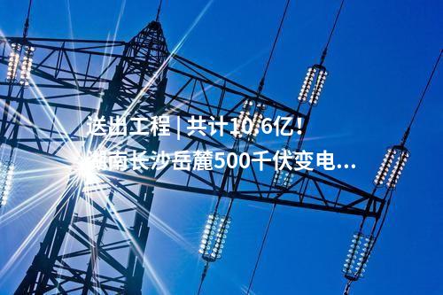 送出工程 | 共計(jì)10.6億！湖南長沙岳麓500千伏變電站220千伏送出工程等17個(gè)電網(wǎng)項(xiàng)目核準(zhǔn)獲批