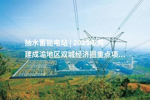 抽水蓄能電站 | 2025年共建成渝地區(qū)雙城經(jīng)濟圈重點項目名單 多個能源電力相關(guān)項目