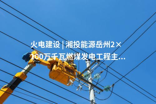 火電建設 | 湘投能源岳州2×100萬千瓦燃煤發(fā)電工程主體建筑C標段中標公示