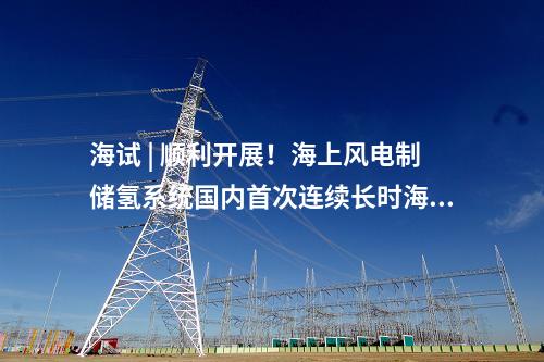 海試 | 順利開展！海上風(fēng)電制儲氫系統(tǒng)國內(nèi)首次連續(xù)長時(shí)海試