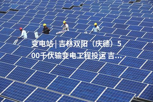 變電站 | 吉林雙陽(慶德)500千伏輸變電工程投運 吉林電網(wǎng)中部形成500千伏雙環(huán)網(wǎng)