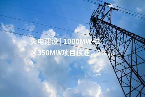火電建設(shè) | 1000MW+2×350MW項(xiàng)目核準(zhǔn)，2×1000MW項(xiàng)目通過可研審查！