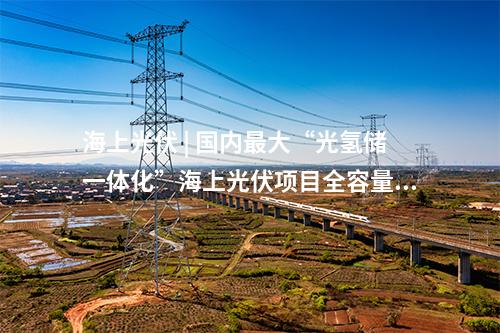 海上光伏 | 國內(nèi)最大“光氫儲(chǔ)一體化”海上光伏項(xiàng)目全容量并網(wǎng)發(fā)電