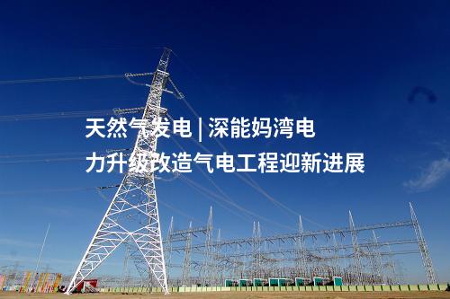天然氣發(fā)電 | 深能媽灣電力升級改造氣電工程迎新進展