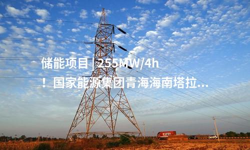 儲能項目 | 255MW/4h！國家能源集團(tuán)青海海南塔拉儲能項目順利并網(wǎng)投運！