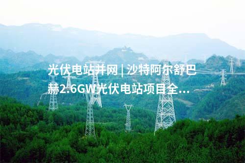 光伏電站并網(wǎng) | 沙特阿爾舒巴赫2.6GW光伏電站項目全容量商業(yè)運行